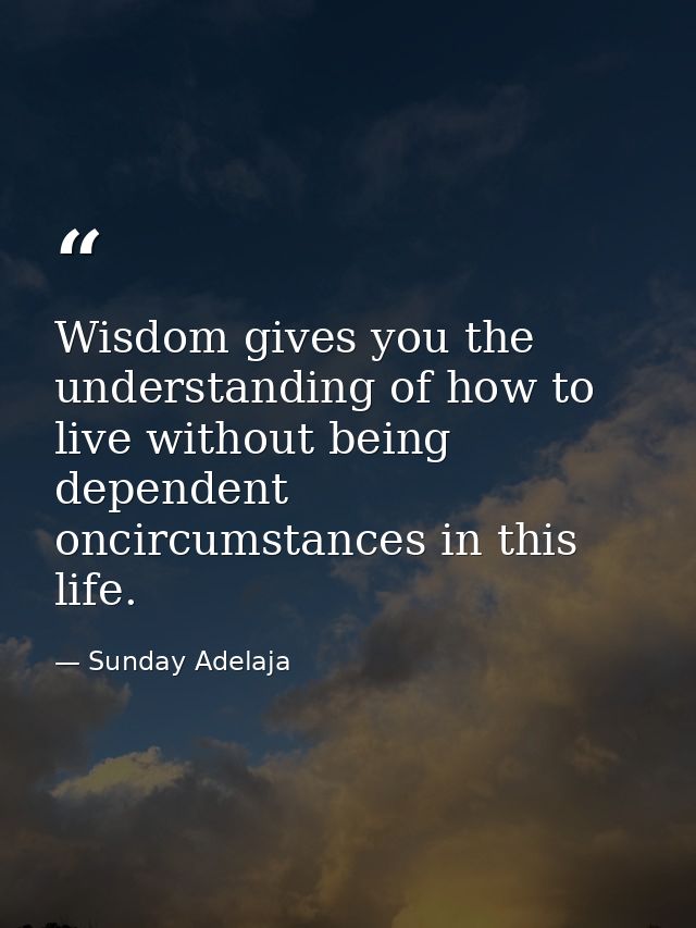 Wisdom gives you the understanding of how to live without being dependent oncircumstances in this life. — Sunday Adelaja