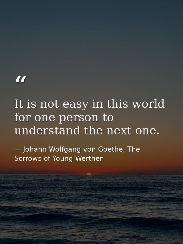 It is not easy in this world for one person to understand the next one. — Johann Wolfgang von Goethe, The Sorrows of Young Werther