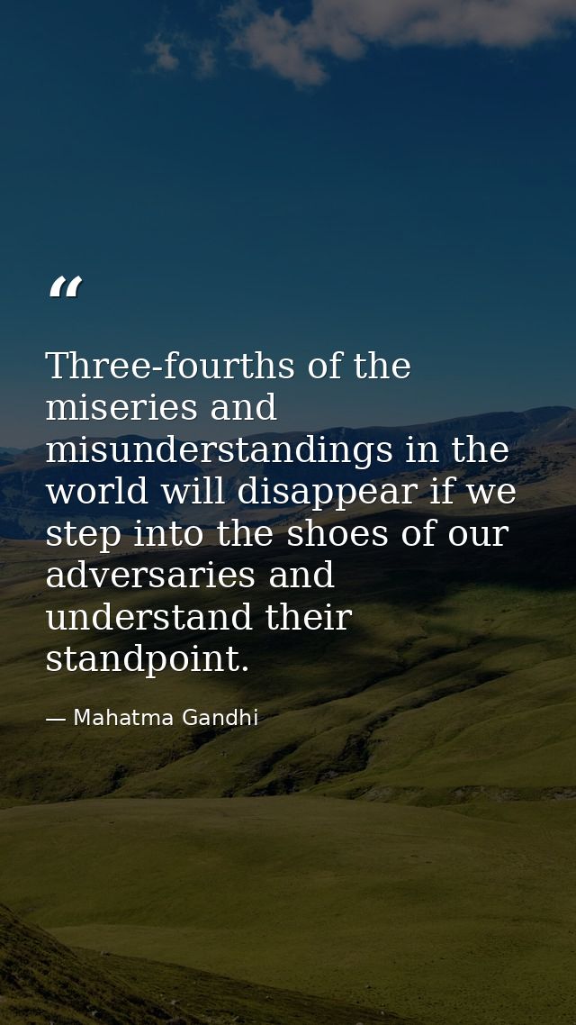 Three-fourths of the miseries and misunderstandings in the world will disappear if we step into the shoes of our adversa — Mahatma Gandhi