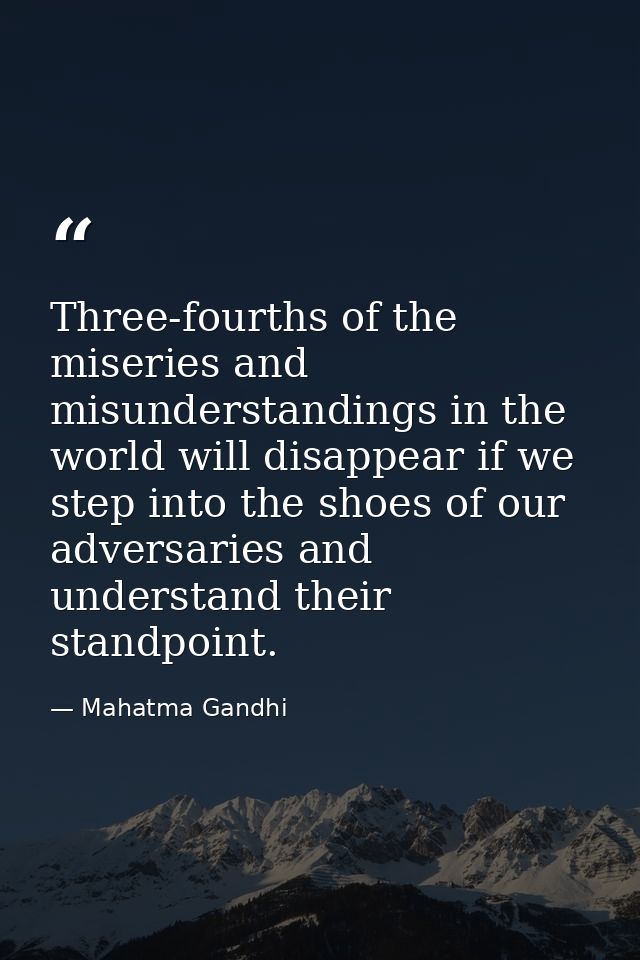 Three-fourths of the miseries and misunderstandings in the world will disappear if we step into the shoes of our adversa — Mahatma Gandhi
