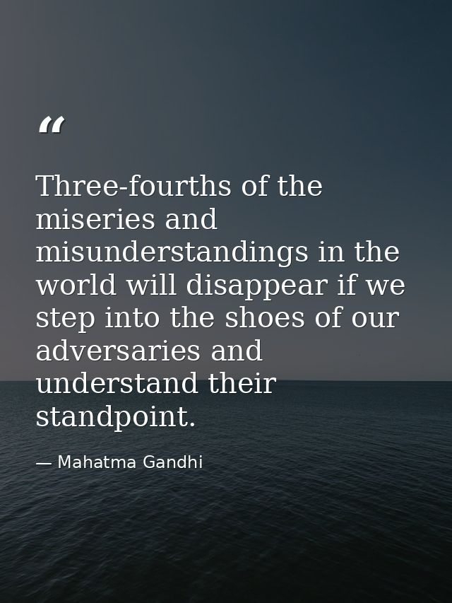 Three-fourths of the miseries and misunderstandings in the world will disappear if we step into the shoes of our adversa — Mahatma Gandhi