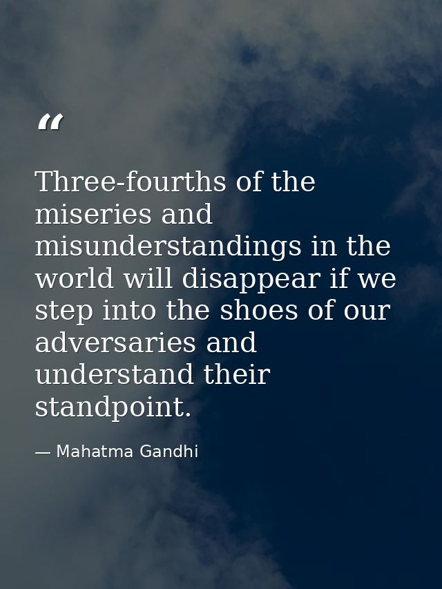 Three-fourths of the miseries and misunderstandings in the world will disappear if we step into the shoes of our adversa — Mahatma Gandhi
