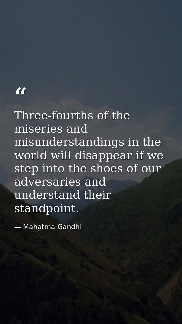 Three-fourths of the miseries and misunderstandings in the world will disappear if we step into the shoes of our adversa — Mahatma Gandhi