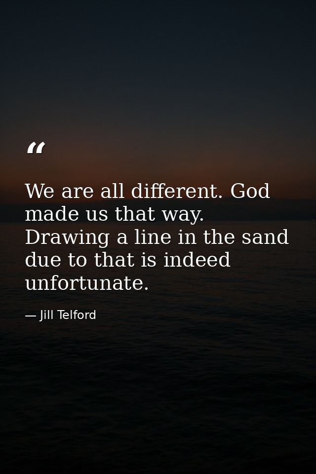 We are all different. God made us that way. Drawing a line in the sand due to that is indeed unfortunate. — Jill Telford