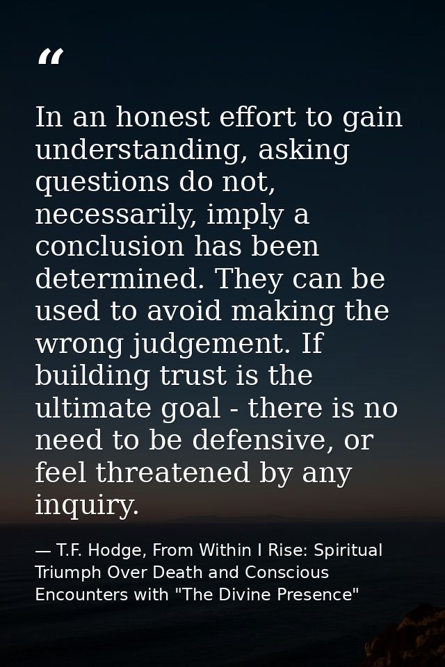 In an honest effort to gain understanding, asking questions do not, necessarily, imply a conclusion has been determined. — T.F. Hodge, From Within I Rise: Spiritual Triumph Over Death and Conscious Encounters with "The Divine Presence"