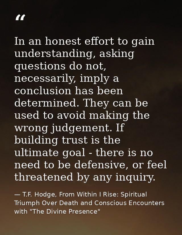 In an honest effort to gain understanding, asking questions do not, necessarily, imply a conclusion has been determined. — T.F. Hodge, From Within I Rise: Spiritual Triumph Over Death and Conscious Encounters with "The Divine Presence"