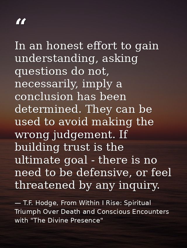 In an honest effort to gain understanding, asking questions do not, necessarily, imply a conclusion has been determined. — T.F. Hodge, From Within I Rise: Spiritual Triumph Over Death and Conscious Encounters with "The Divine Presence"