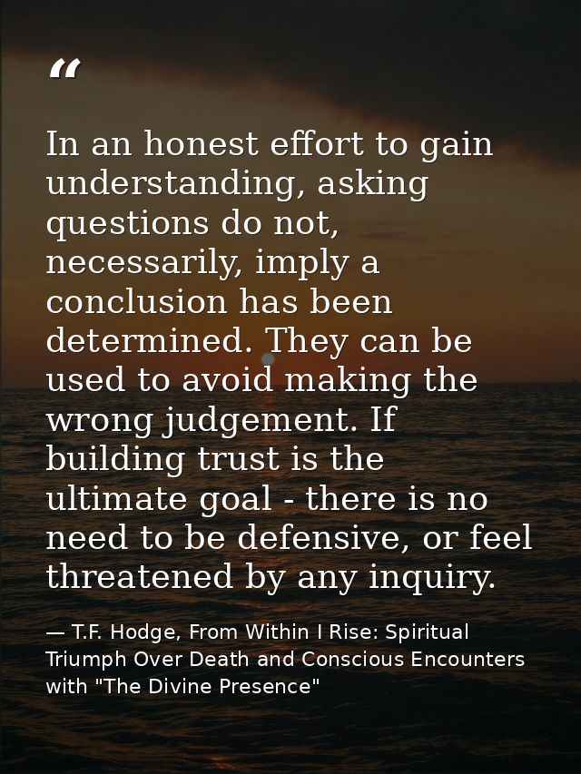 In an honest effort to gain understanding, asking questions do not, necessarily, imply a conclusion has been determined. — T.F. Hodge, From Within I Rise: Spiritual Triumph Over Death and Conscious Encounters with "The Divine Presence"