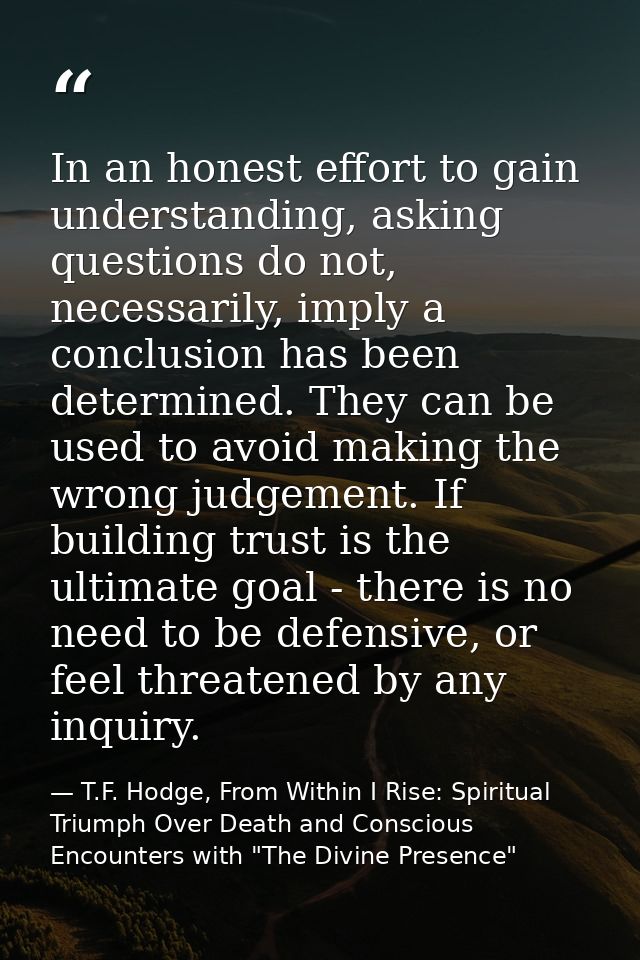In an honest effort to gain understanding, asking questions do not, necessarily, imply a conclusion has been determined. — T.F. Hodge, From Within I Rise: Spiritual Triumph Over Death and Conscious Encounters with "The Divine Presence"