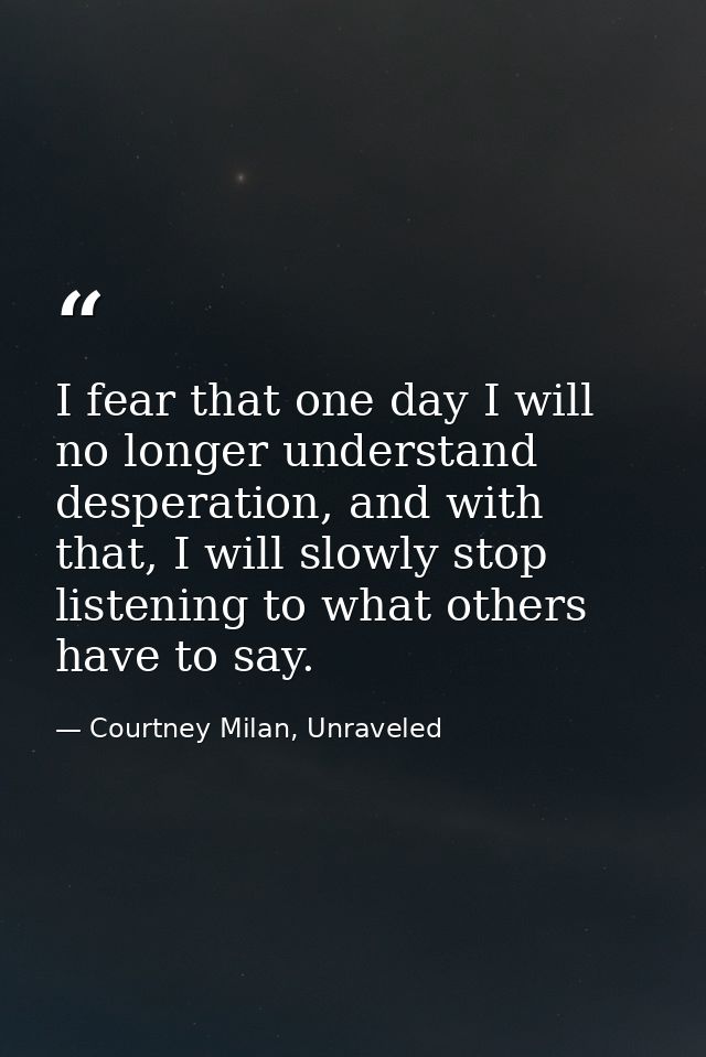 I fear that one day I will no longer understand desperation, and with that, I will slowly stop listening to what others  — Courtney Milan, Unraveled