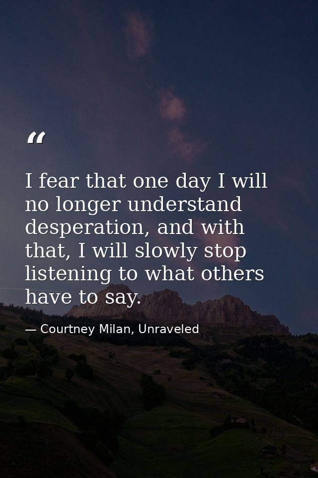 I fear that one day I will no longer understand desperation, and with that, I will slowly stop listening to what others  — Courtney Milan, Unraveled