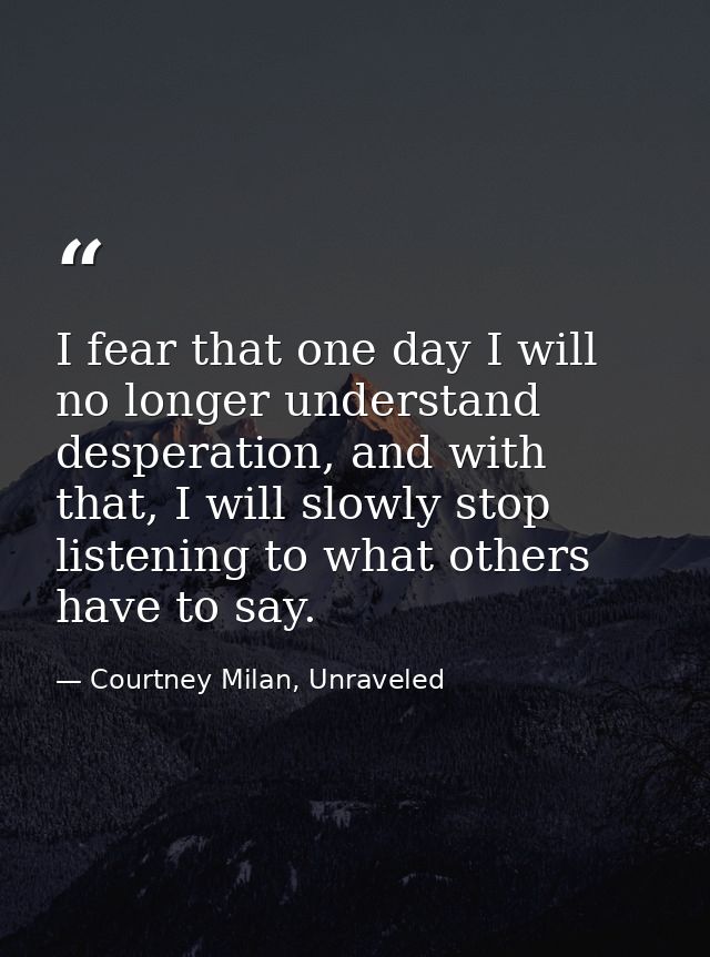 I fear that one day I will no longer understand desperation, and with that, I will slowly stop listening to what others  — Courtney Milan, Unraveled
