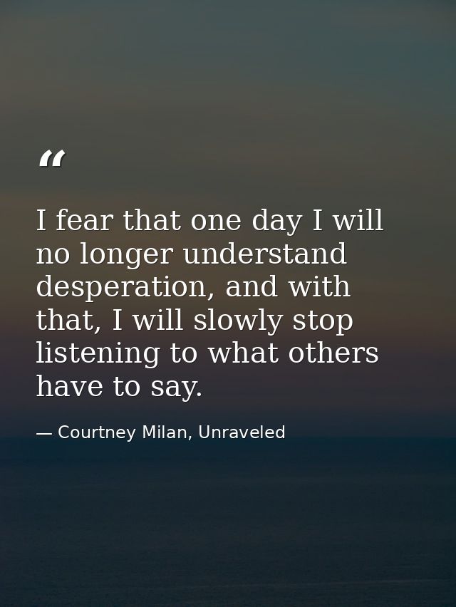I fear that one day I will no longer understand desperation, and with that, I will slowly stop listening to what others  — Courtney Milan, Unraveled