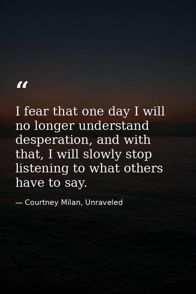 I fear that one day I will no longer understand desperation, and with that, I will slowly stop listening to what others  — Courtney Milan, Unraveled