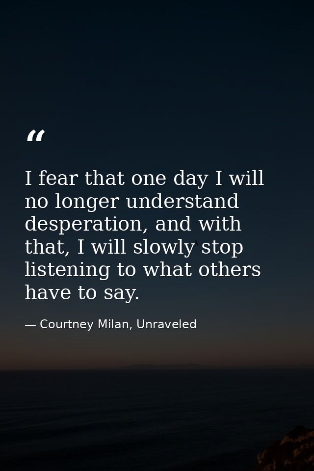 I fear that one day I will no longer understand desperation, and with that, I will slowly stop listening to what others  — Courtney Milan, Unraveled