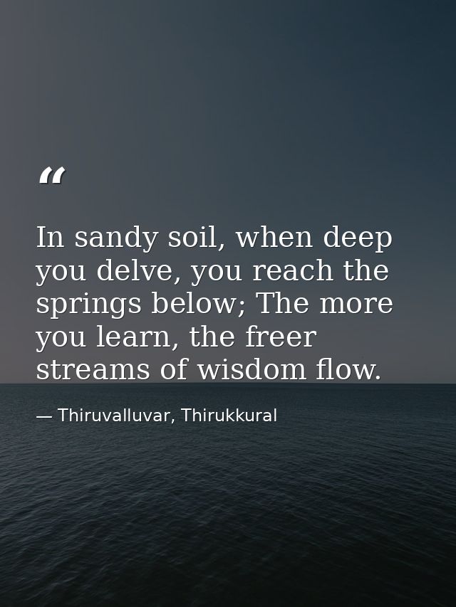 In sandy soil, when deep you delve, you reach the springs below; The more you learn, the freer streams of wisdom flow. — Thiruvalluvar, Thirukkural