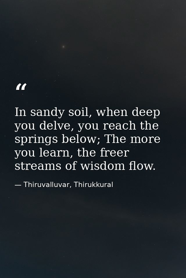 In sandy soil, when deep you delve, you reach the springs below; The more you learn, the freer streams of wisdom flow. — Thiruvalluvar, Thirukkural