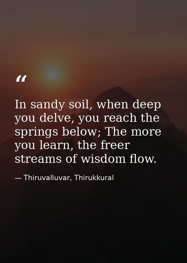 In sandy soil, when deep you delve, you reach the springs below; The more you learn, the freer streams of wisdom flow. — Thiruvalluvar, Thirukkural