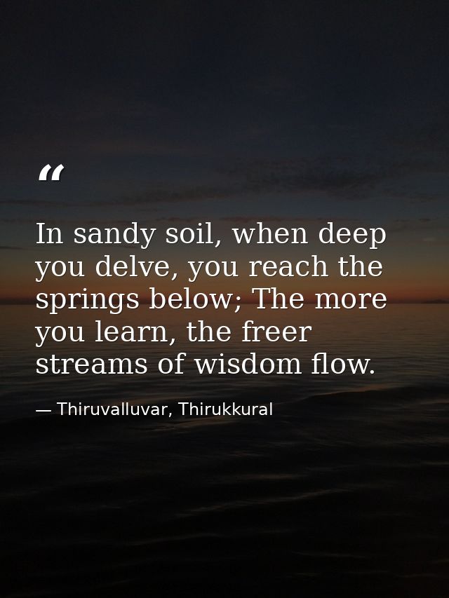 In sandy soil, when deep you delve, you reach the springs below; The more you learn, the freer streams of wisdom flow. — Thiruvalluvar, Thirukkural