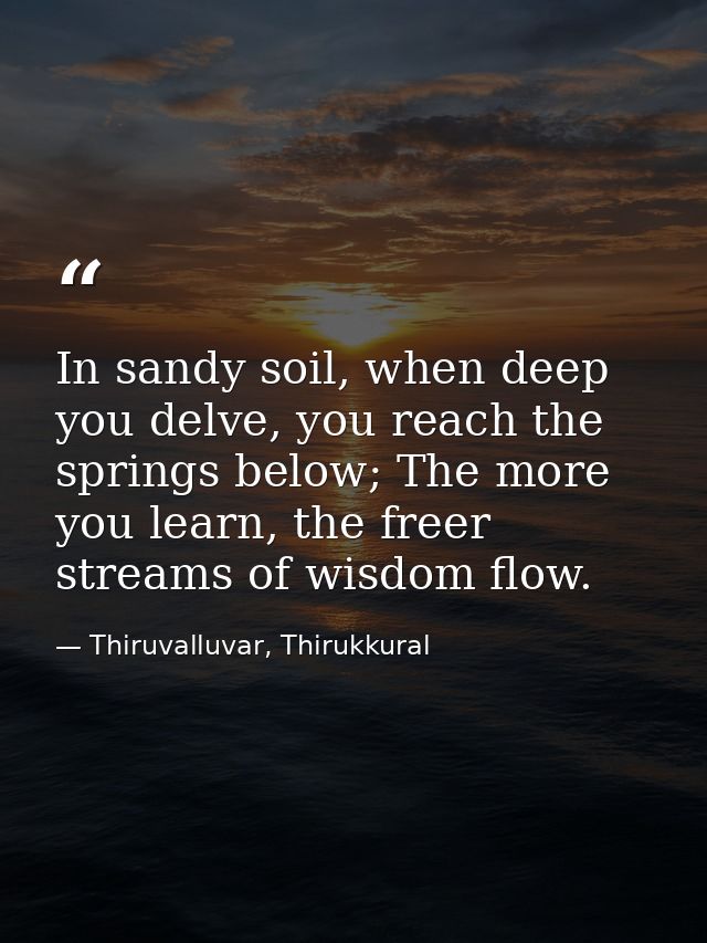 In sandy soil, when deep you delve, you reach the springs below; The more you learn, the freer streams of wisdom flow. — Thiruvalluvar, Thirukkural