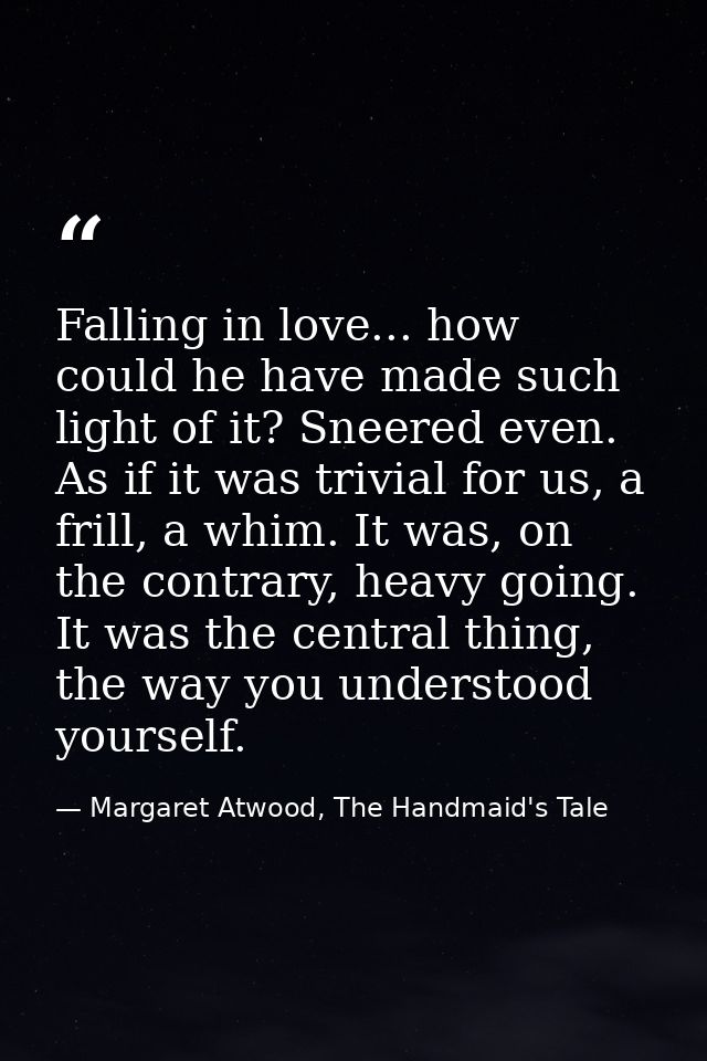 Falling in love... how could he have made such light of it? Sneered even. As if it was trivial for us, a frill, a whim.  — Margaret Atwood, The Handmaid's Tale