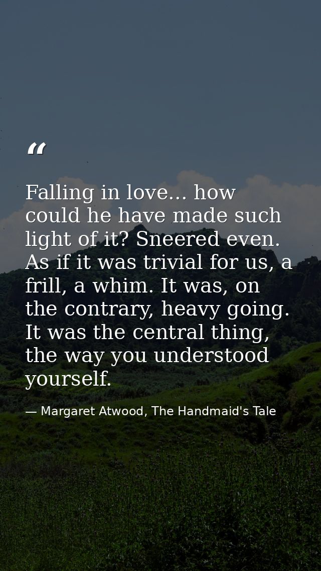 Falling in love... how could he have made such light of it? Sneered even. As if it was trivial for us, a frill, a whim.  — Margaret Atwood, The Handmaid's Tale