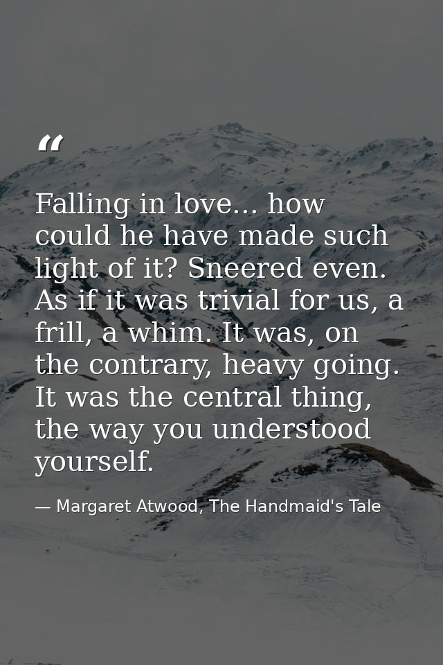 Falling in love... how could he have made such light of it? Sneered even. As if it was trivial for us, a frill, a whim.  — Margaret Atwood, The Handmaid's Tale