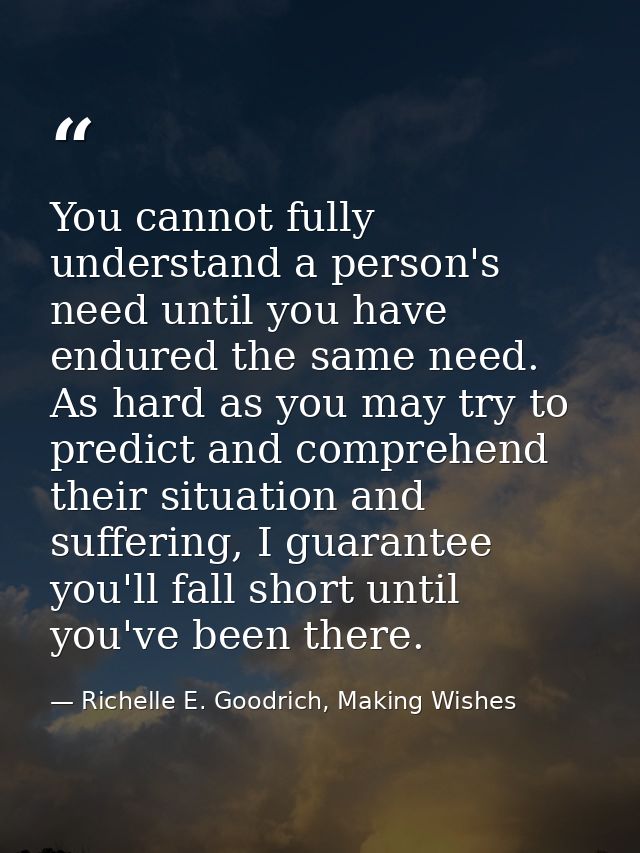 You cannot fully understand a person's need until you have endured the same need. As hard as you may try to predict and  — Richelle E. Goodrich, Making Wishes