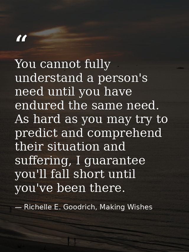 You cannot fully understand a person's need until you have endured the same need. As hard as you may try to predict and  — Richelle E. Goodrich, Making Wishes