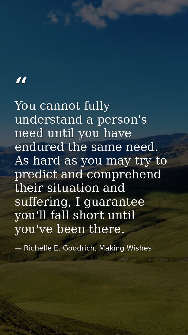 You cannot fully understand a person's need until you have endured the same need. As hard as you may try to predict and  — Richelle E. Goodrich, Making Wishes