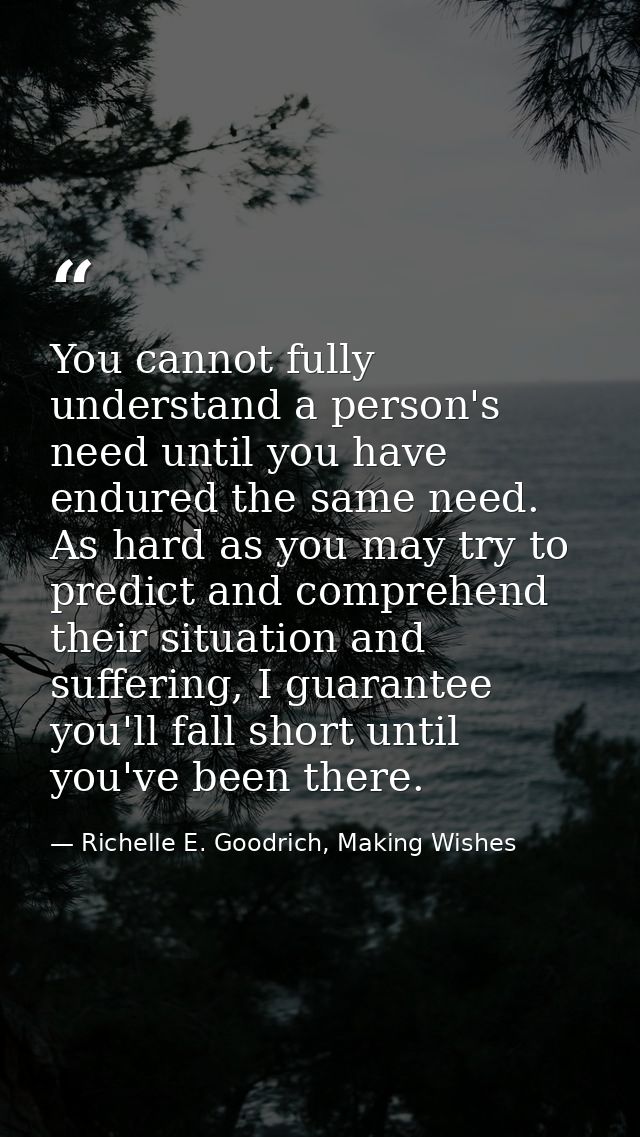 You cannot fully understand a person's need until you have endured the same need. As hard as you may try to predict and  — Richelle E. Goodrich, Making Wishes