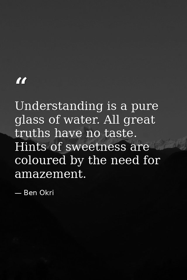 Understanding is a pure glass of water. All great truths have no taste. Hints of sweetness are coloured by the need for  — Ben Okri