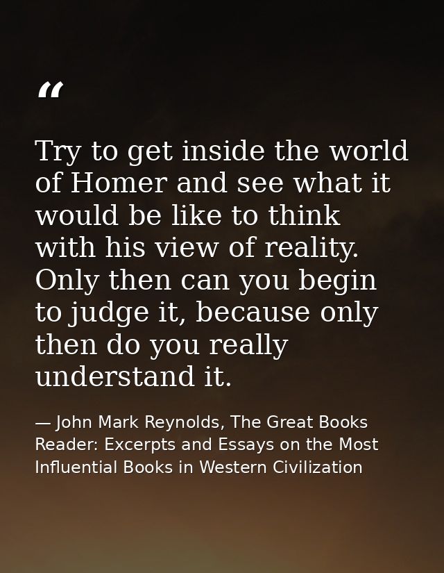 Try to get inside the world of Homer and see what it would be like to think with his view of reality. Only then can you  — John Mark Reynolds, The Great Books Reader: Excerpts and Essays on the Most Influential Books in Western Civilization