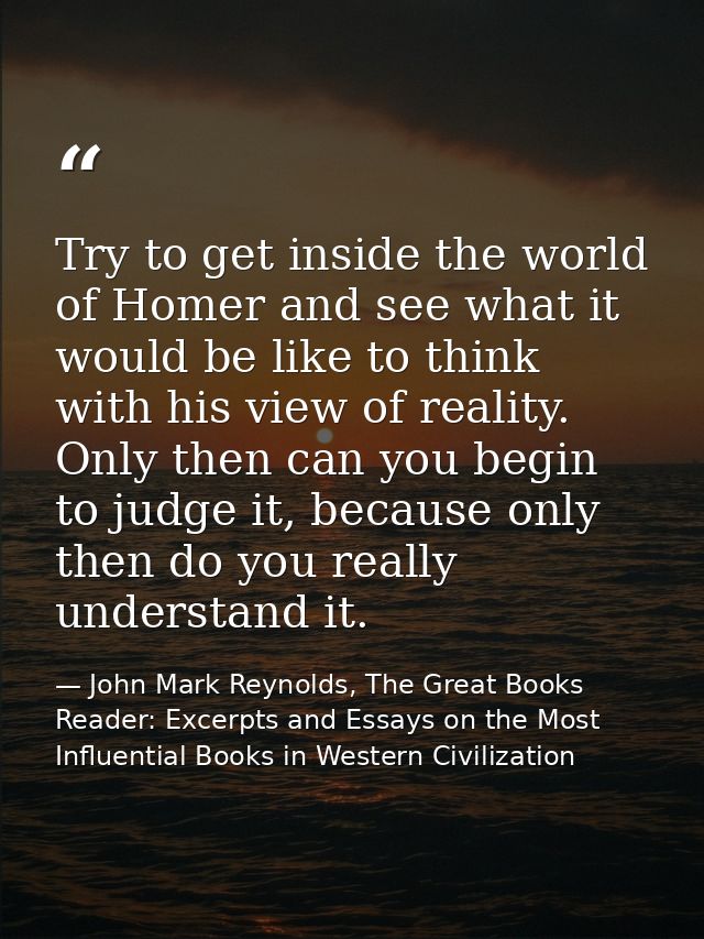 Try to get inside the world of Homer and see what it would be like to think with his view of reality. Only then can you  — John Mark Reynolds, The Great Books Reader: Excerpts and Essays on the Most Influential Books in Western Civilization