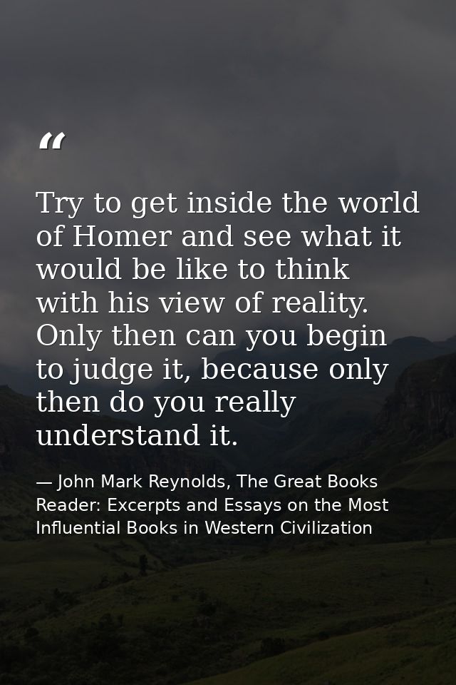 Try to get inside the world of Homer and see what it would be like to think with his view of reality. Only then can you  — John Mark Reynolds, The Great Books Reader: Excerpts and Essays on the Most Influential Books in Western Civilization