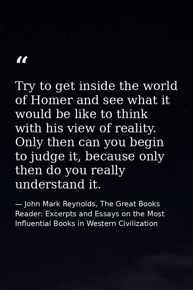 Try to get inside the world of Homer and see what it would be like to think with his view of reality. Only then can you  — John Mark Reynolds, The Great Books Reader: Excerpts and Essays on the Most Influential Books in Western Civilization
