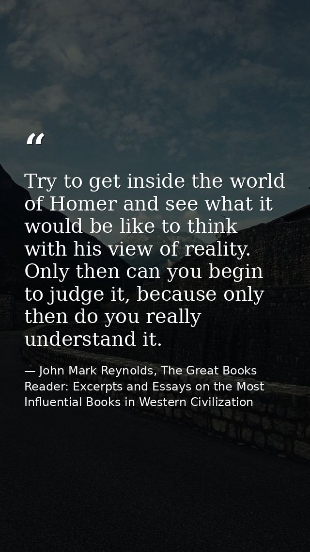 Try to get inside the world of Homer and see what it would be like to think with his view of reality. Only then can you  — John Mark Reynolds, The Great Books Reader: Excerpts and Essays on the Most Influential Books in Western Civilization