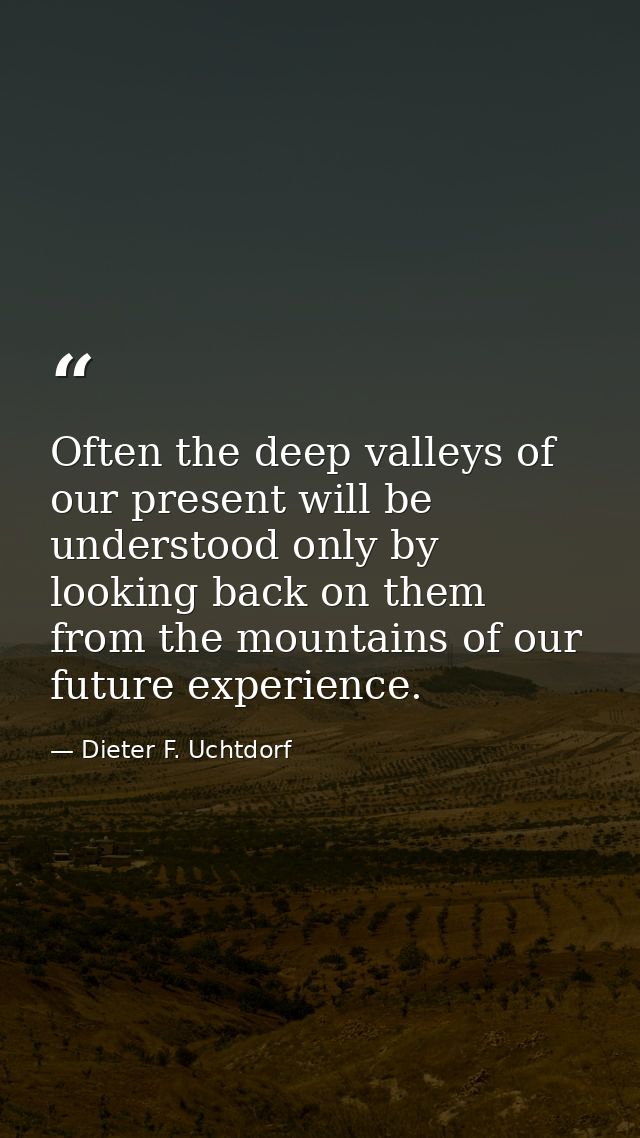 Often the deep valleys of our present will be understood only by looking back on them from the mountains of our future e — Dieter F. Uchtdorf