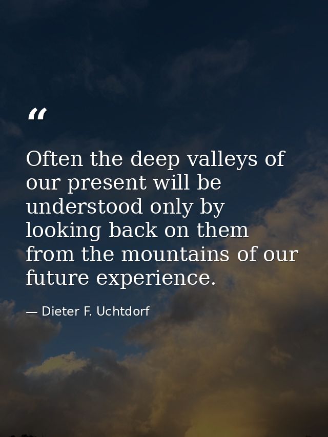 Often the deep valleys of our present will be understood only by looking back on them from the mountains of our future e — Dieter F. Uchtdorf