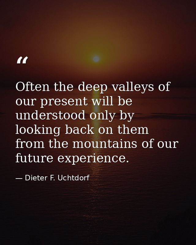 Often the deep valleys of our present will be understood only by looking back on them from the mountains of our future e — Dieter F. Uchtdorf