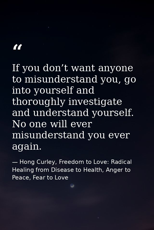 If you don’t want anyone to misunderstand you, go into yourself and thoroughly investigate and understand yourself. No o — Hong Curley, Freedom to Love: Radical Healing from Disease to Health, Anger to Peace, Fear to Love