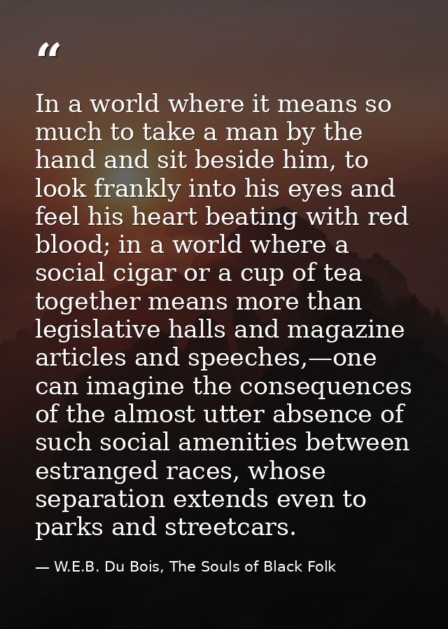 In a world where it means so much to take a man by the hand and sit beside him, to look frankly into his eyes and feel h — W.E.B. Du Bois, The Souls of Black Folk