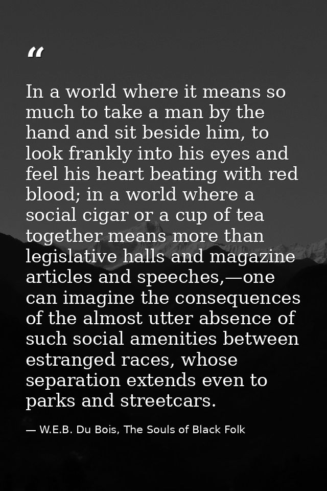 In a world where it means so much to take a man by the hand and sit beside him, to look frankly into his eyes and feel h — W.E.B. Du Bois, The Souls of Black Folk