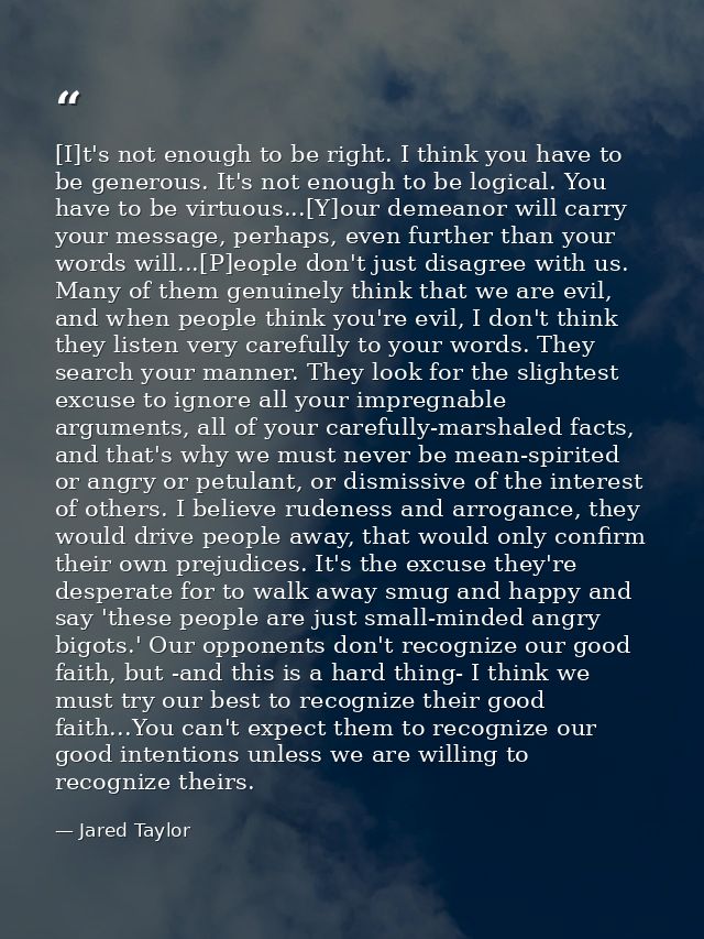 [I]t's not enough to be right. I think you have to be generous. It's not enough to be logical. You have to be virtuous.. — Jared Taylor