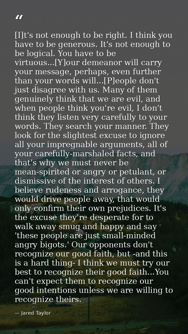 [I]t's not enough to be right. I think you have to be generous. It's not enough to be logical. You have to be virtuous.. — Jared Taylor