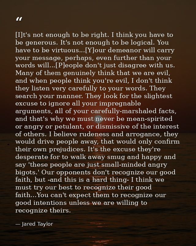 [I]t's not enough to be right. I think you have to be generous. It's not enough to be logical. You have to be virtuous.. — Jared Taylor
