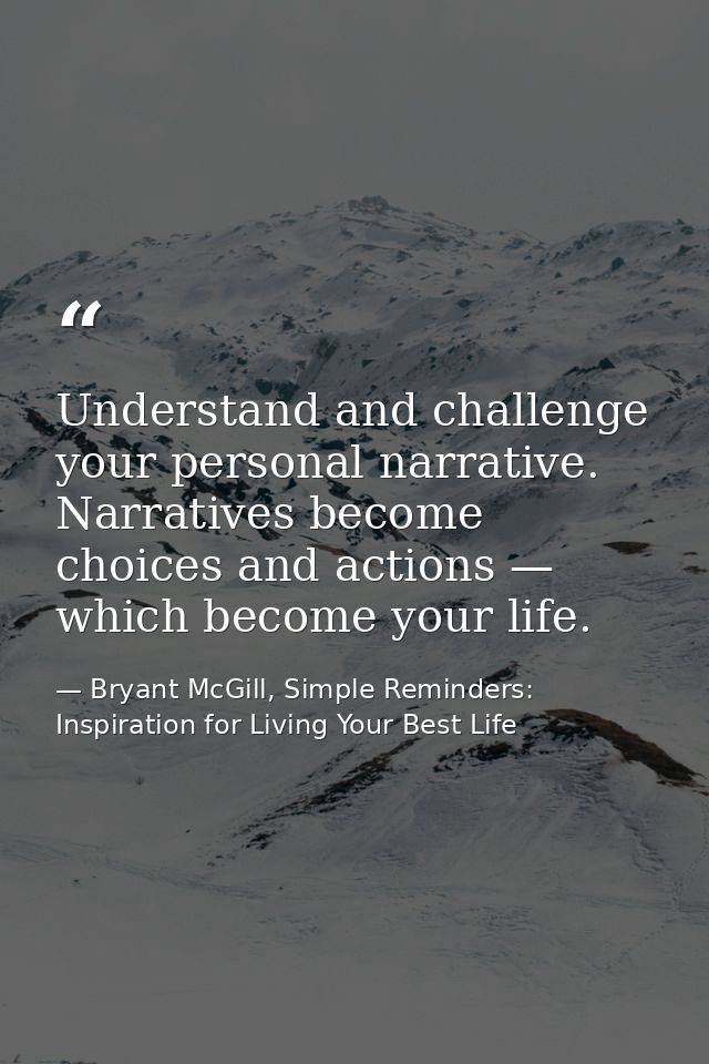 Understand and challenge your personal narrative. Narratives become choices and actions — which become your life. — Bryant McGill, Simple Reminders: Inspiration for Living Your Best Life
