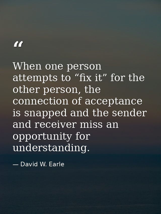 When one person attempts to “fix it” for the other person, the connection of acceptance is snapped and the sender and re — David W. Earle