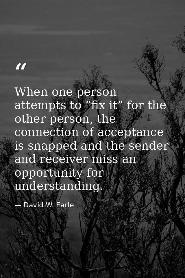 When one person attempts to “fix it” for the other person, the connection of acceptance is snapped and the sender and re — David W. Earle