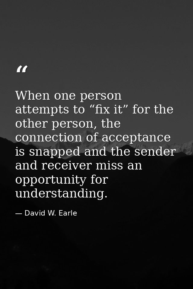 When one person attempts to “fix it” for the other person, the connection of acceptance is snapped and the sender and re — David W. Earle